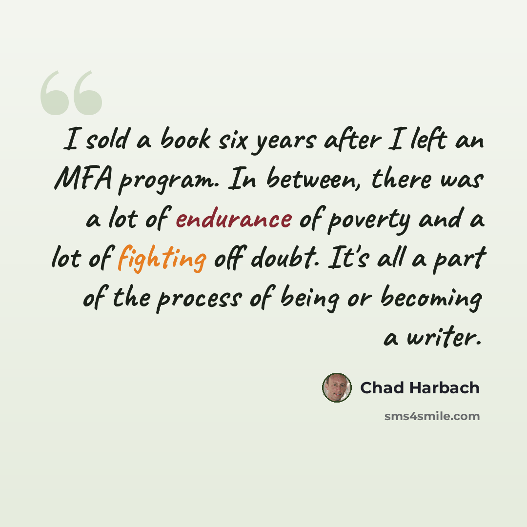 “I sold a book six years after I left an MFA program. In between, there was a lot of endurance of poverty and a lot of fighting off doubt. It's all a part of the process of being or becoming a writer.” quote by Chad Harbach
