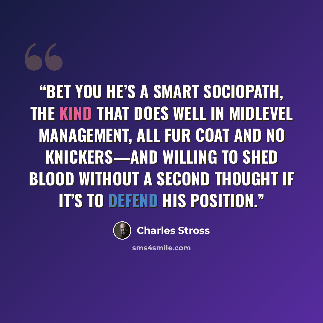 “Bet you he’s a smart sociopath, the kind that does well in midlevel management, all fur coat and no knickers—and willing to shed blood without a second thought if it’s to defend his position.” quote by Charles Stross