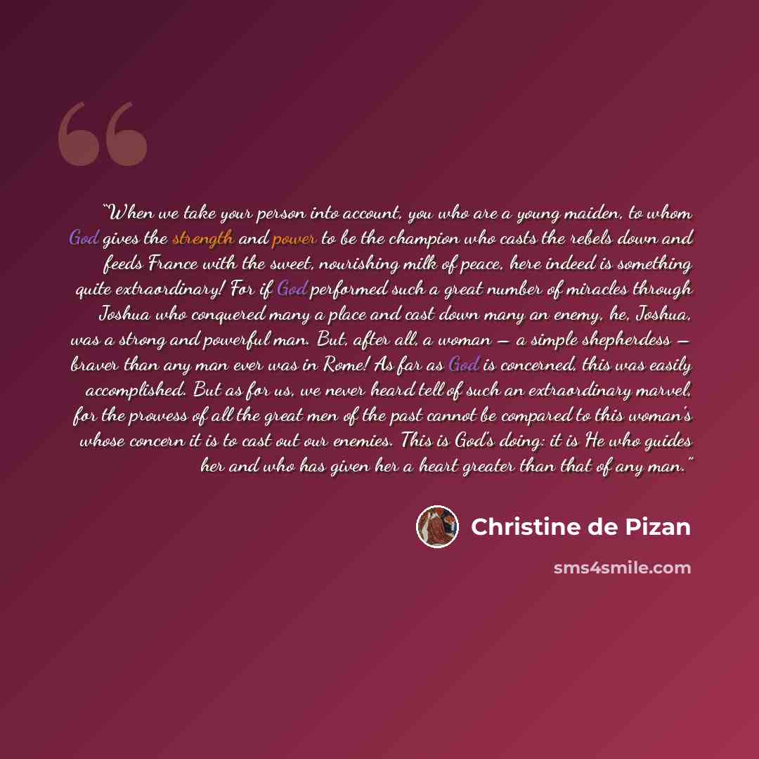 “When we take your person into account, you who are a young maiden, to whom God gives the strength and power to be the champion who casts the rebels down and feeds France with the sweet, nourishing milk of peace, here indeed is something quite extraordinary! For if God performed such a great number…” quote by Christine de Pizan