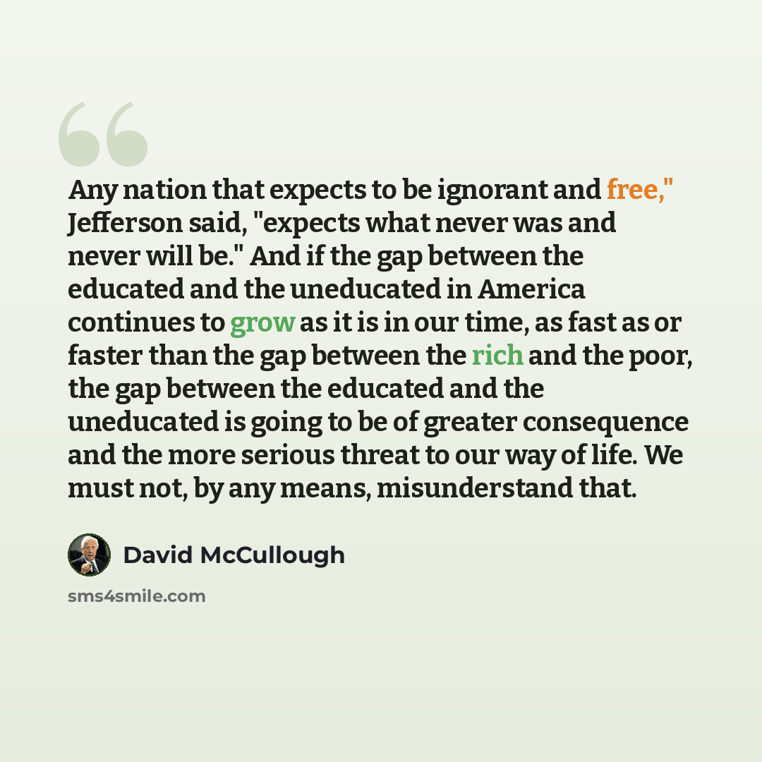 “Any nation that expects to be ignorant and free," Jefferson said, "expects what never was and never will be." And if the gap between the educated and the uneducated in America continues to grow as it is in our time, as fast as or faster than the gap between the rich and the poor, the gap between…” quote by David McCullough