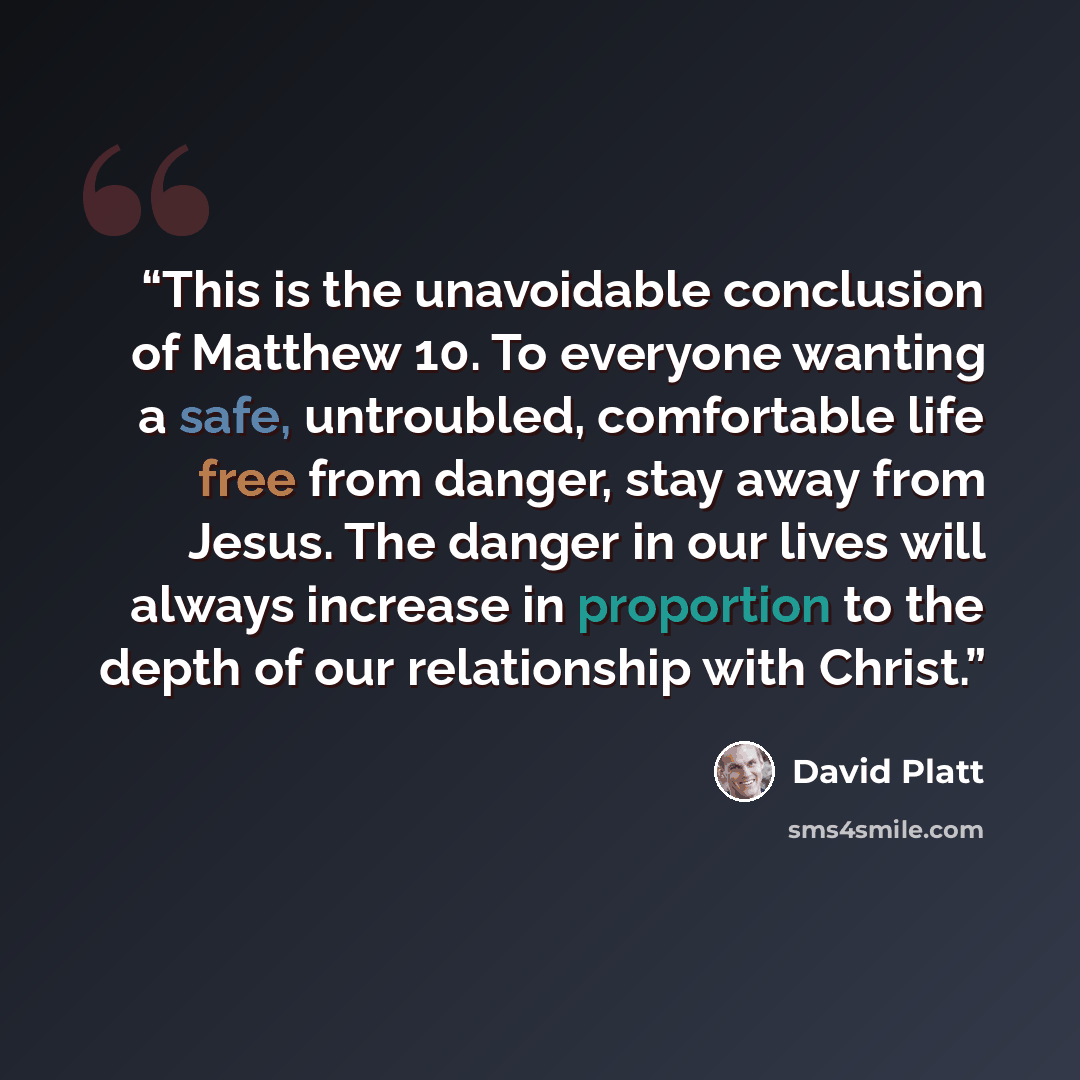 “This is the unavoidable conclusion of Matthew 10. To everyone wanting a safe, untroubled, comfortable life free from danger, stay away from Jesus. The danger in our lives will always increase in proportion to the depth of our relationship with Christ.” quote by David Platt