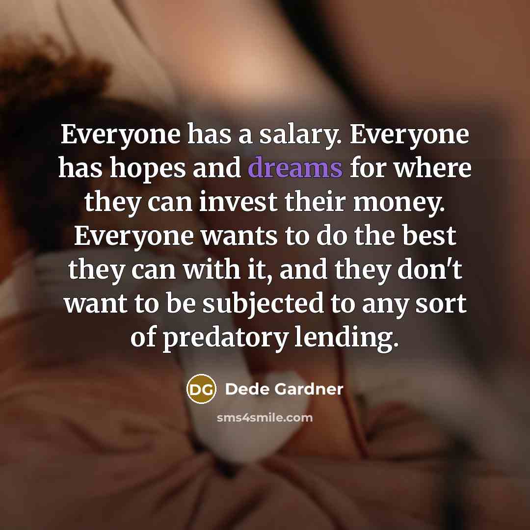 “Everyone has a salary. Everyone has hopes and dreams for where they can invest their money. Everyone wants to do the best they can with it, and they don't want to be subjected to any sort of predatory lending.” quote by Dede Gardner