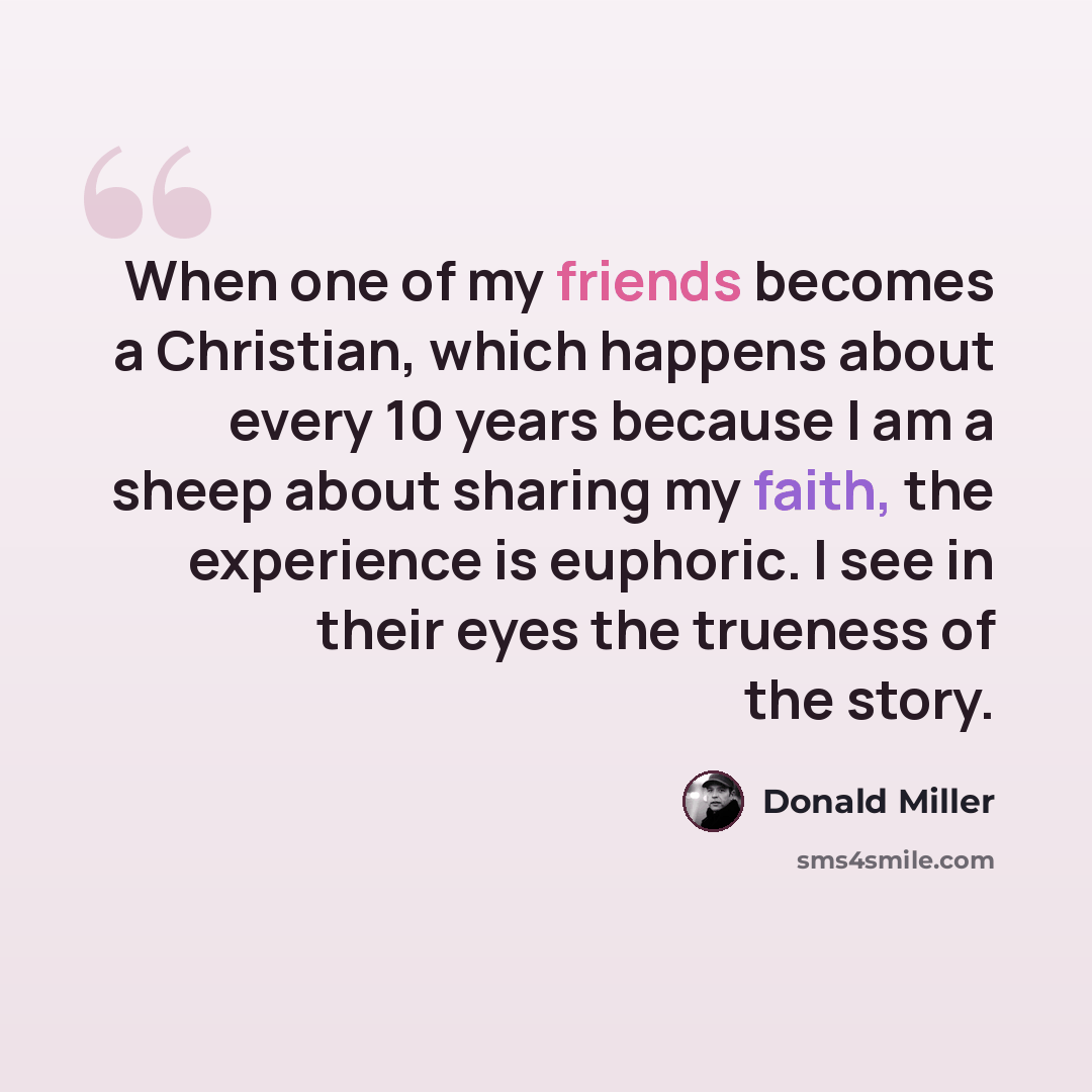 “When one of my friends becomes a Christian, which happens about every 10 years because I am a sheep about sharing my faith, the experience is euphoric. I see in their eyes the trueness of the story.” quote by Donald Miller