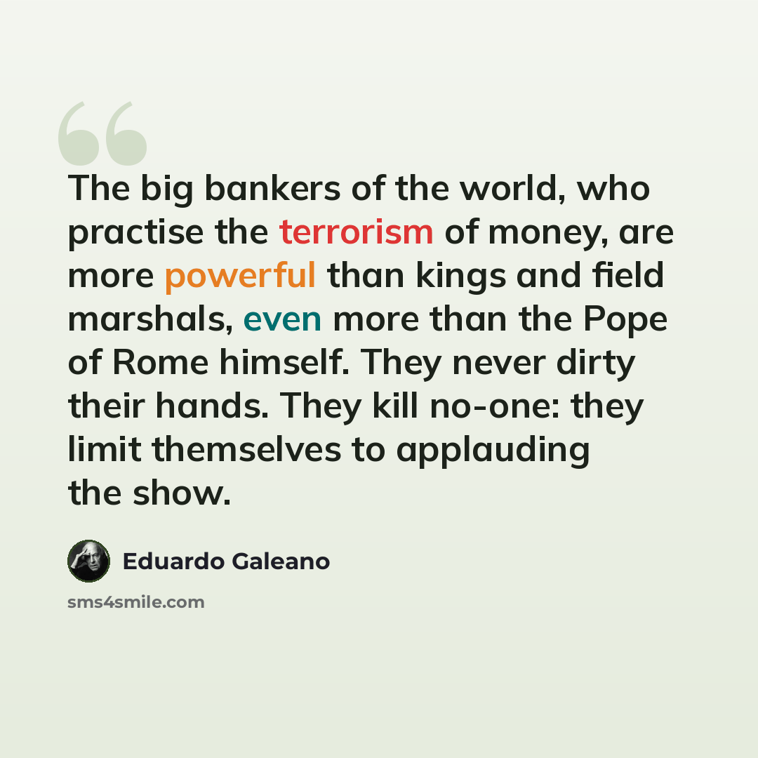 “The big bankers of the world, who practise the terrorism of money, are more powerful than kings and field marshals, even more than the Pope of Rome himself. They never dirty their hands. They kill no-one: they limit themselves to applauding the show.” quote by Eduardo Galeano
