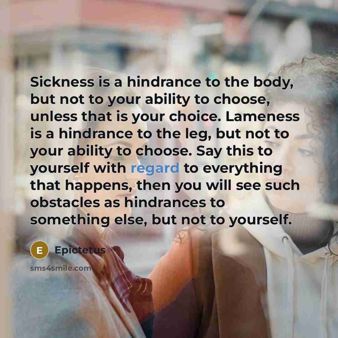 “Sickness is a hindrance to the body, but not to your ability to choose, unless that is your choice. Lameness is a hindrance to the leg, but not to your ability to choose. Say this to yourself with regard to everything that happens, then you will see such obstacles as hindrances to something else…” quote by Epictetus