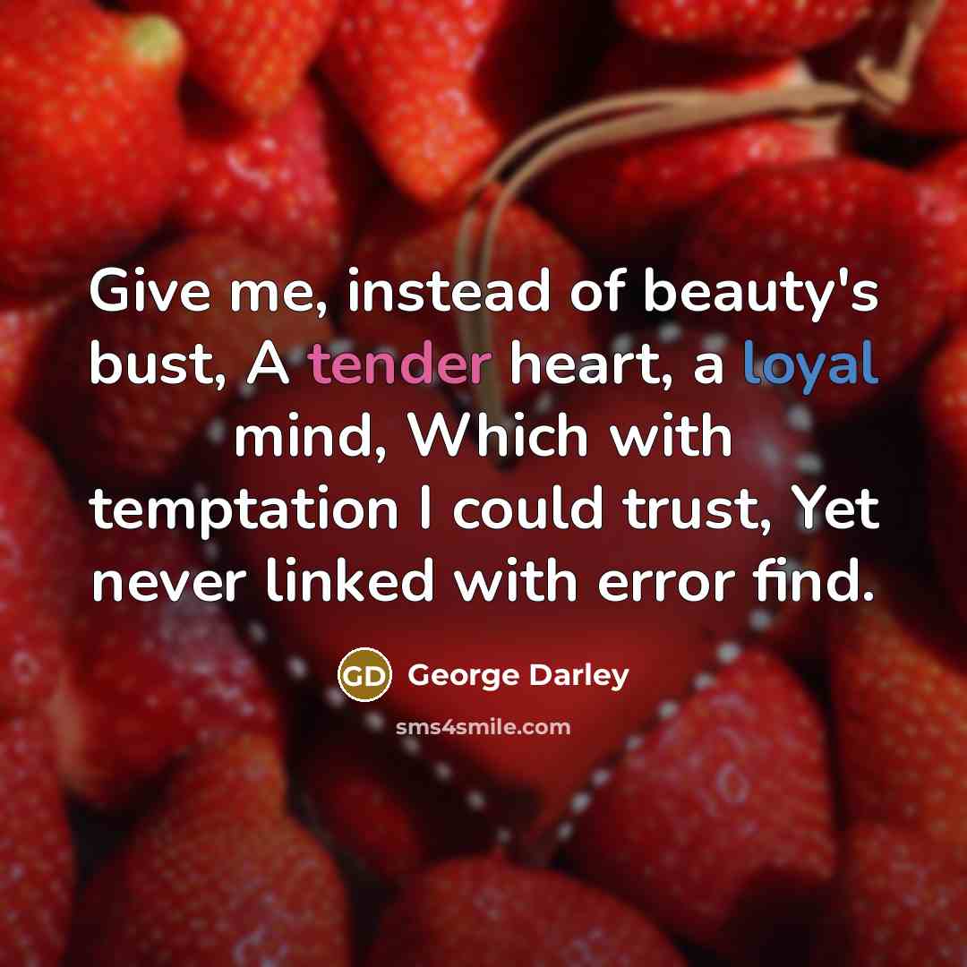 “Give me, instead of beauty's bust, A tender heart, a loyal mind, Which with temptation I could trust, Yet never linked with error find.” quote by George Darley
