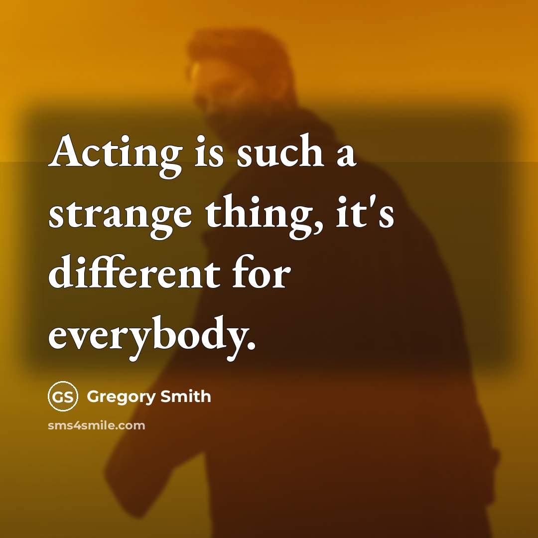 “Acting is such a strange thing, it's different for everybody.” quote by Gregory Smith