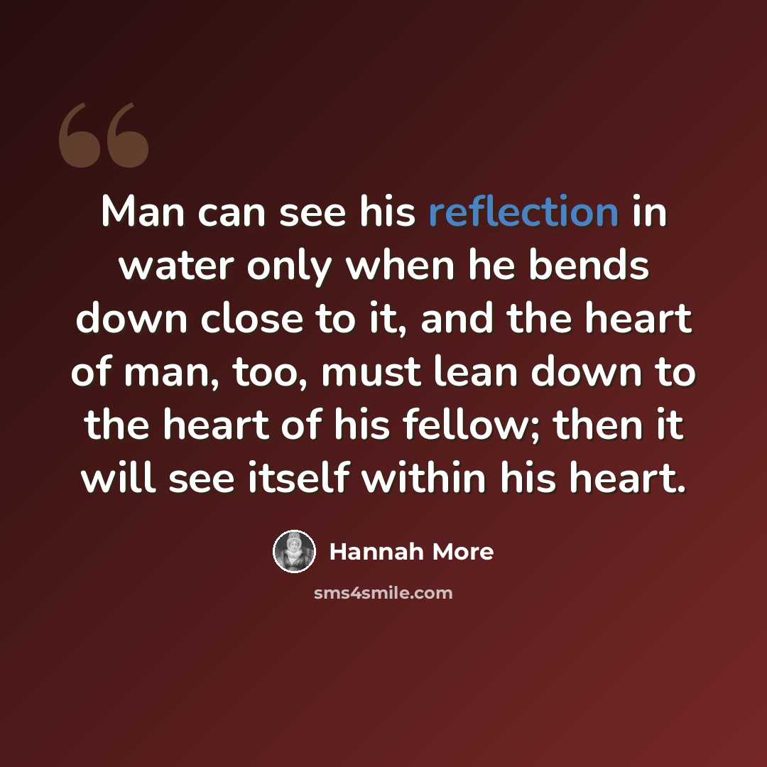 “Man can see his reflection in water only when he bends down close to it, and the heart of man, too, must lean down to the heart of his fellow; then it will see itself within his heart.” quote by Hannah More