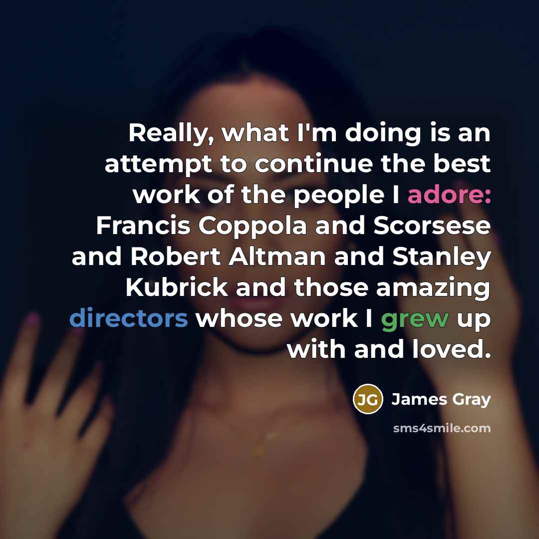 “Really, what I'm doing is an attempt to continue the best work of the people I adore: Francis Coppola and Scorsese and Robert Altman and Stanley Kubrick and those amazing directors whose work I grew up with and loved.” quote by James Gray