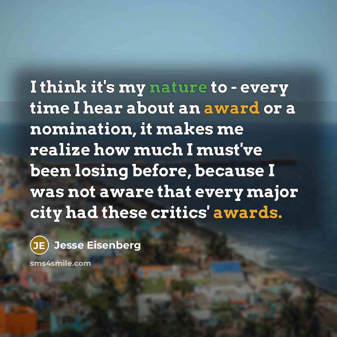 “I think it's my nature to - every time I hear about an award or a nomination, it makes me realize how much I must've been losing before, because I was not aware that every major city had these critics' awards.” quote by Jesse Eisenberg