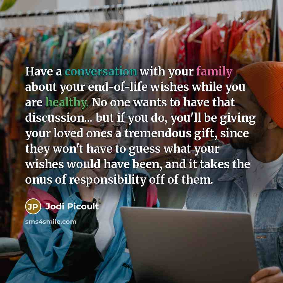 “Have a conversation with your family about your end-of-life wishes while you are healthy. No one wants to have that discussion... but if you do, you'll be giving your loved ones a tremendous gift, since they won't have to guess what your wishes would have been, and it takes the onus of…” quote by Jodi Picoult
