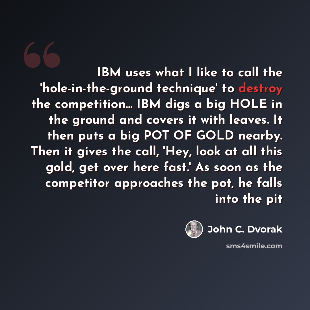 “IBM uses what I like to call the 'hole-in-the-ground technique' to destroy the competition… IBM digs a big HOLE in the ground and covers it with leaves. It then puts a big POT OF GOLD nearby. Then it gives the call, 'Hey, look at all this gold, get over here fast.' As soon as the competitor…” quote by John C. Dvorak
