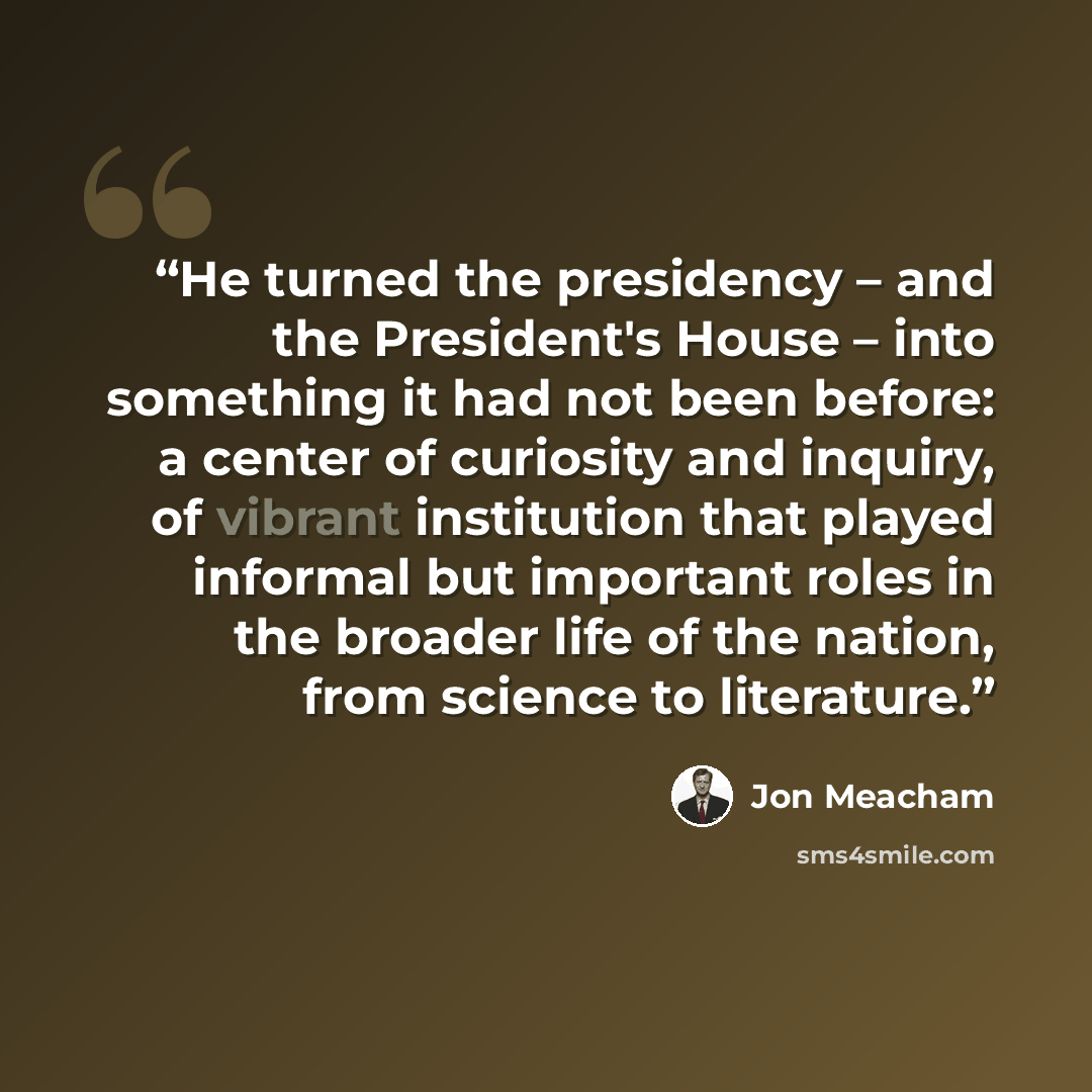 “He turned the presidency – and the President's House – into something it had not been before: a center of curiosity and inquiry, of vibrant institution that played informal but important roles in the broader life of the nation, from science to literature.” quote by Jon Meacham
