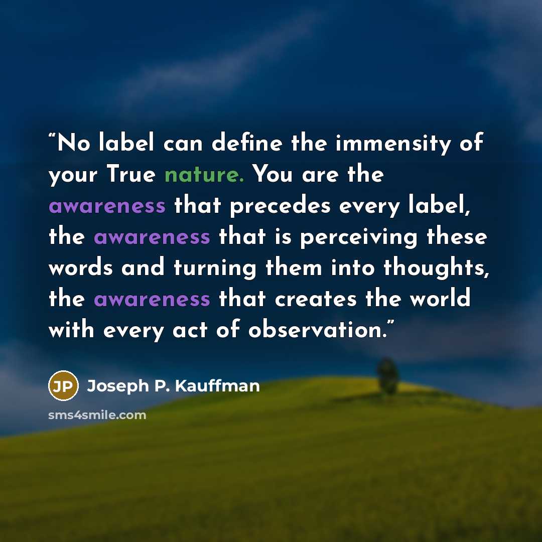 “No label can define the immensity of your True nature. You are the awareness that precedes every label, the awareness that is perceiving these words and turning them into thoughts, the awareness that creates the world with every act of observation.” quote by Joseph P. Kauffman