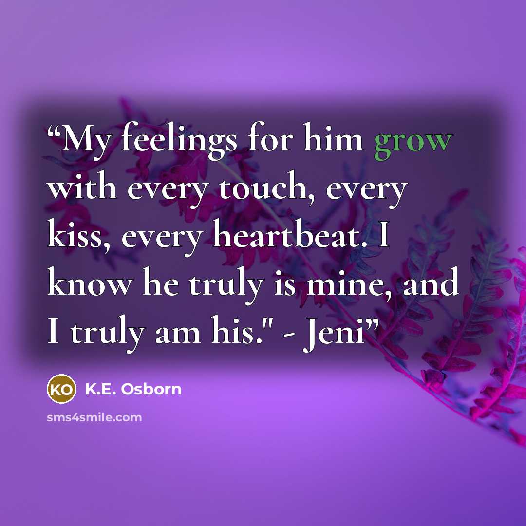 “My feelings for him grow with every touch, every kiss, every heartbeat. I know he truly is mine, and I truly am his." - Jeni” quote by K.E. Osborn