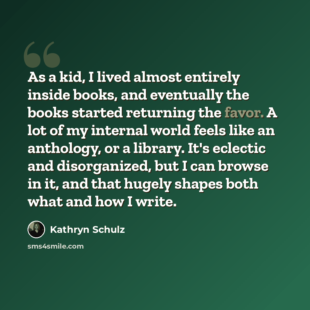 “As a kid, I lived almost entirely inside books, and eventually the books started returning the favor. A lot of my internal world feels like an anthology, or a library. It's eclectic and disorganized, but I can browse in it, and that hugely shapes both what and how I write.” quote by Kathryn Schulz