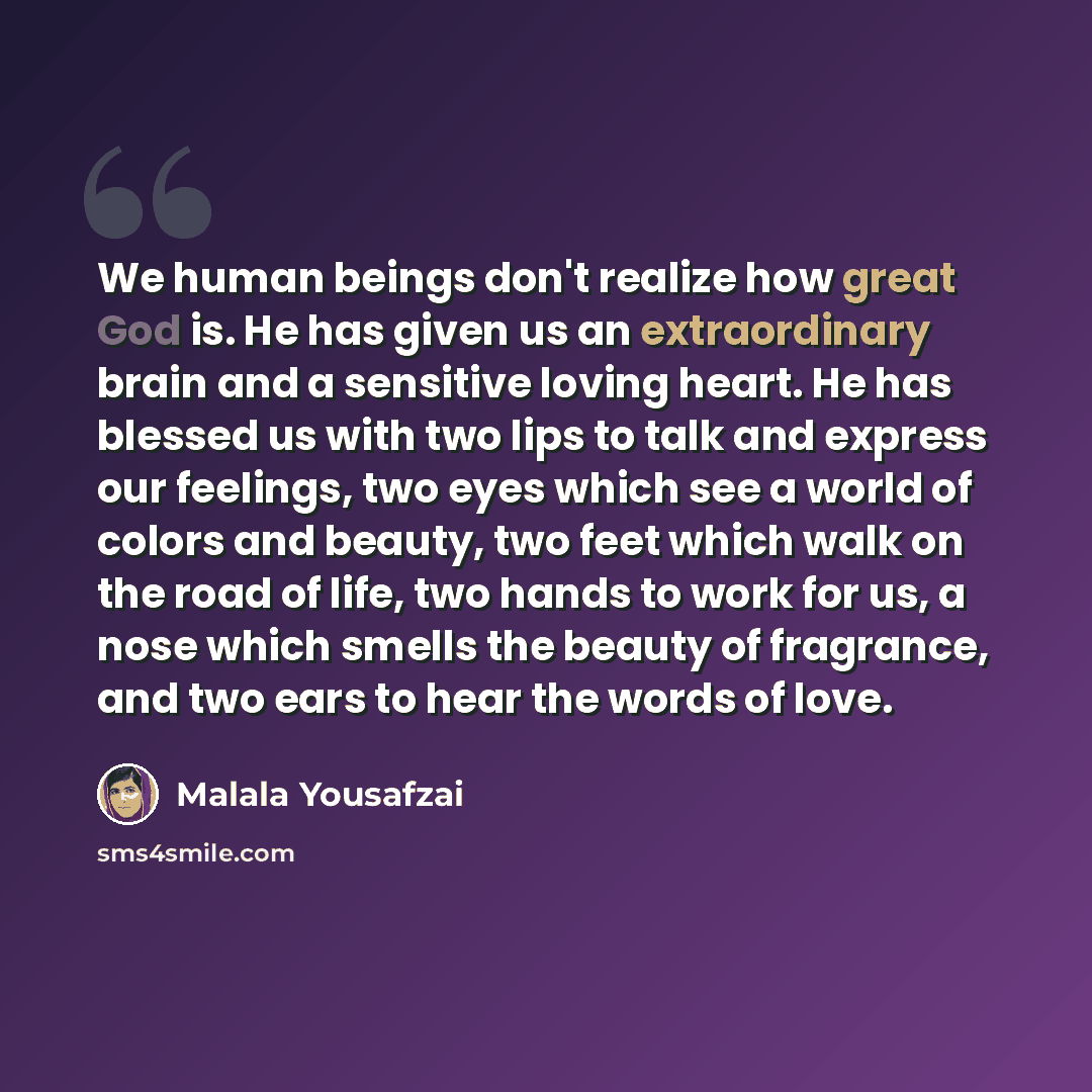 “We human beings don't realize how great God is. He has given us an extraordinary brain and a sensitive loving heart. He has blessed us with two lips to talk and express our feelings, two eyes which see a world of colors and beauty, two feet which walk on the road of life, two hands to work for us…” quote by Malala Yousafzai