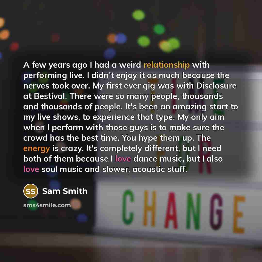 “A few years ago I had a weird relationship with performing live. I didn't enjoy it as much because the nerves took over. My first ever gig was with Disclosure at Bestival. There were so many people, thousands and thousands of people. It's been an amazing start to my live shows, to experience that…” quote by Sam Smith
