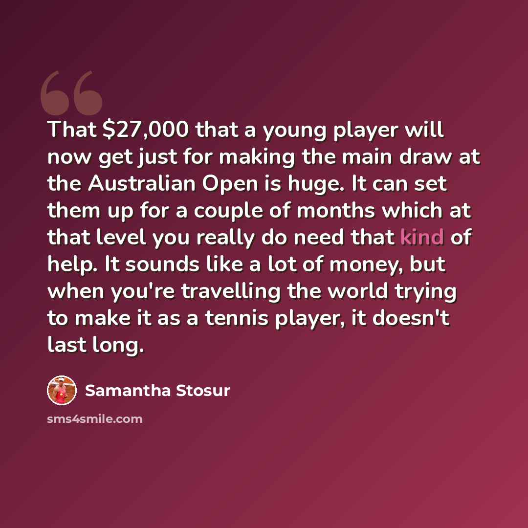 “That $27,000 that a young player will now get just for making the main draw at the Australian Open is huge. It can set them up for a couple of months which at that level you really do need that kind of help. It sounds like a lot of money, but when you're travelling the world trying to make it as a…” quote by Samantha Stosur
