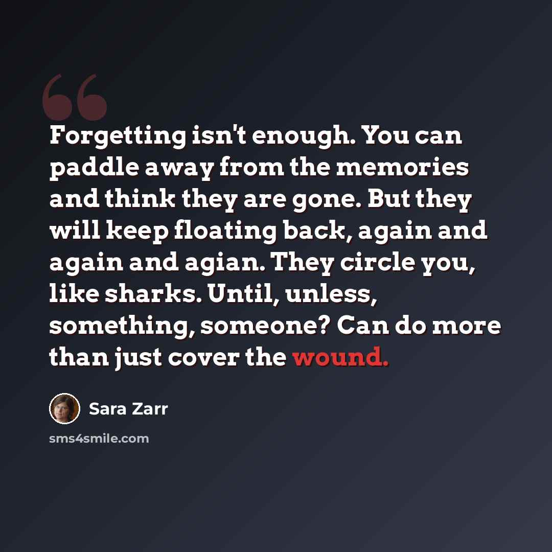 “Forgetting isn't enough. You can paddle away from the memories and think they are gone. But they will keep floating back, again and again and agian. They circle you, like sharks. Until, unless, something, someone? Can do more than just cover the wound.” quote by Sara Zarr