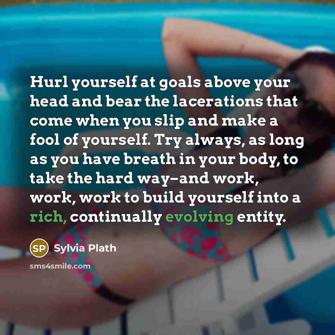“Hurl yourself at goals above your head and bear the lacerations that come when you slip and make a fool of yourself. Try always, as long as you have breath in your body, to take the hard way–and work, work, work to build yourself into a rich, continually evolving entity.” quote by Sylvia Plath