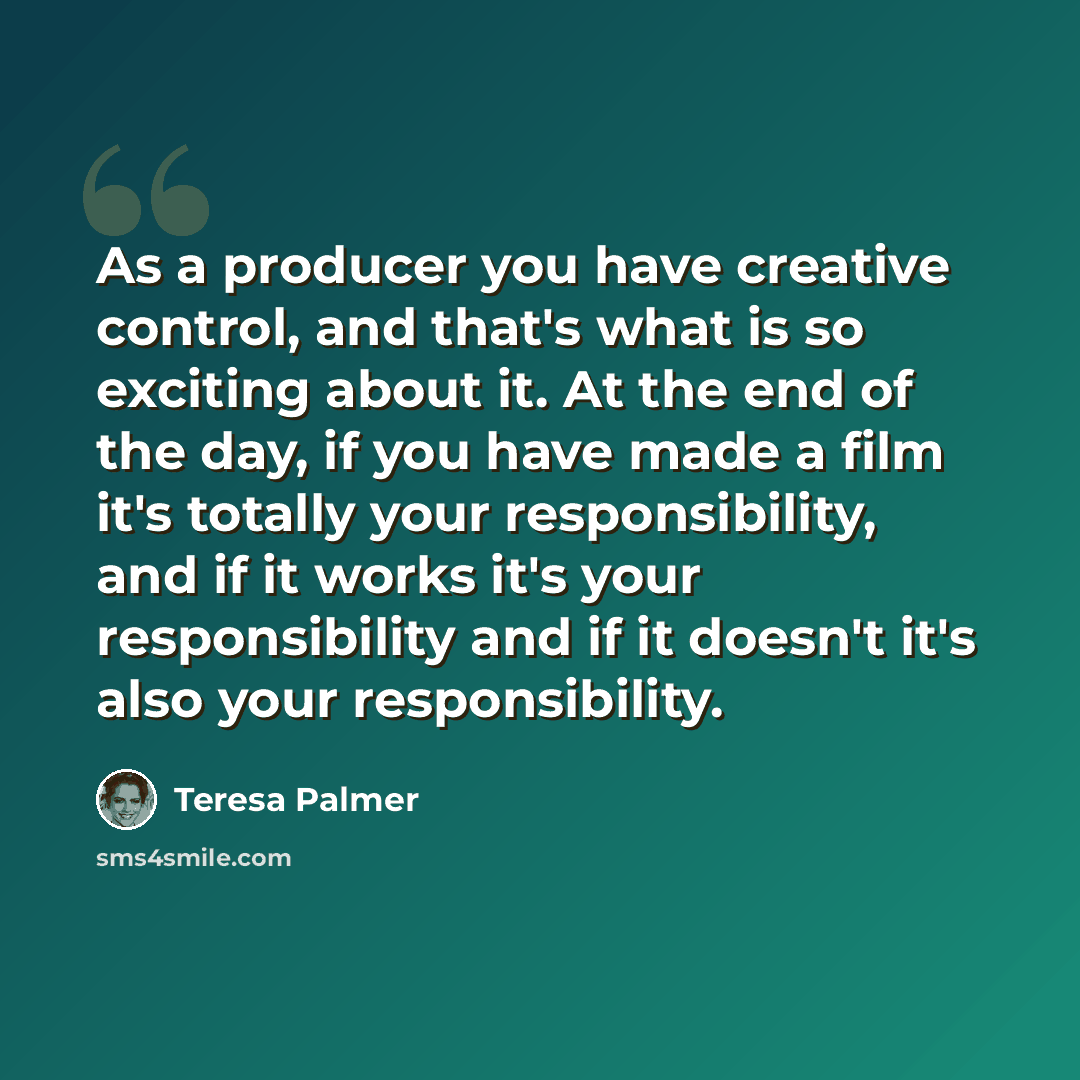 “As a producer you have creative control, and that's what is so exciting about it. At the end of the day, if you have made a film it's totally your responsibility, and if it works it's your responsibility and if it doesn't it's also your responsibility.” quote by Teresa Palmer