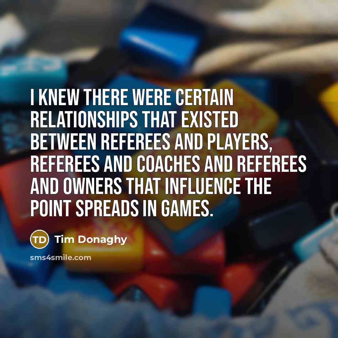 “I knew there were certain relationships that existed between referees and players, referees and coaches and referees and owners that influence the point spreads in games.” quote by Tim Donaghy