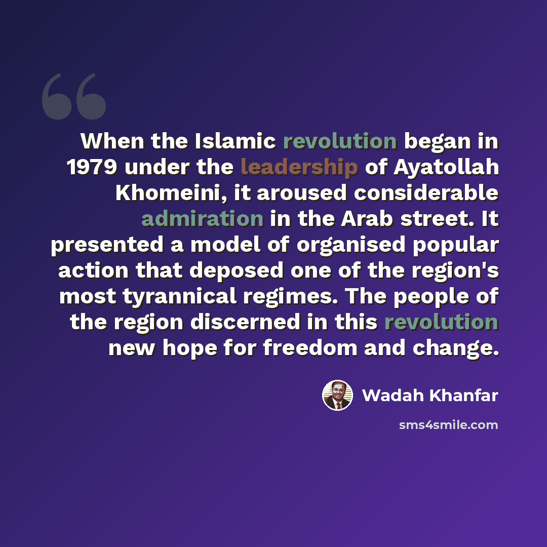 “When the Islamic revolution began in 1979 under the leadership of Ayatollah Khomeini, it aroused considerable admiration in the Arab street. It presented a model of organised popular action that deposed one of the region's most tyrannical regimes. The people of the region discerned in this…” quote by Wadah Khanfar