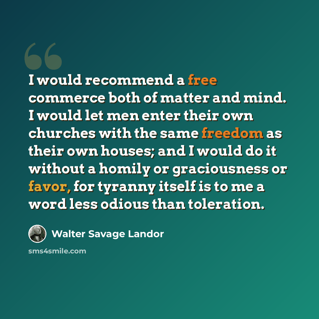 “I would recommend a free commerce both of matter and mind. I would let men enter their own churches with the same freedom as their own houses; and I would do it without a homily or graciousness or favor, for tyranny itself is to me a word less odious than toleration.” quote by Walter Savage Landor