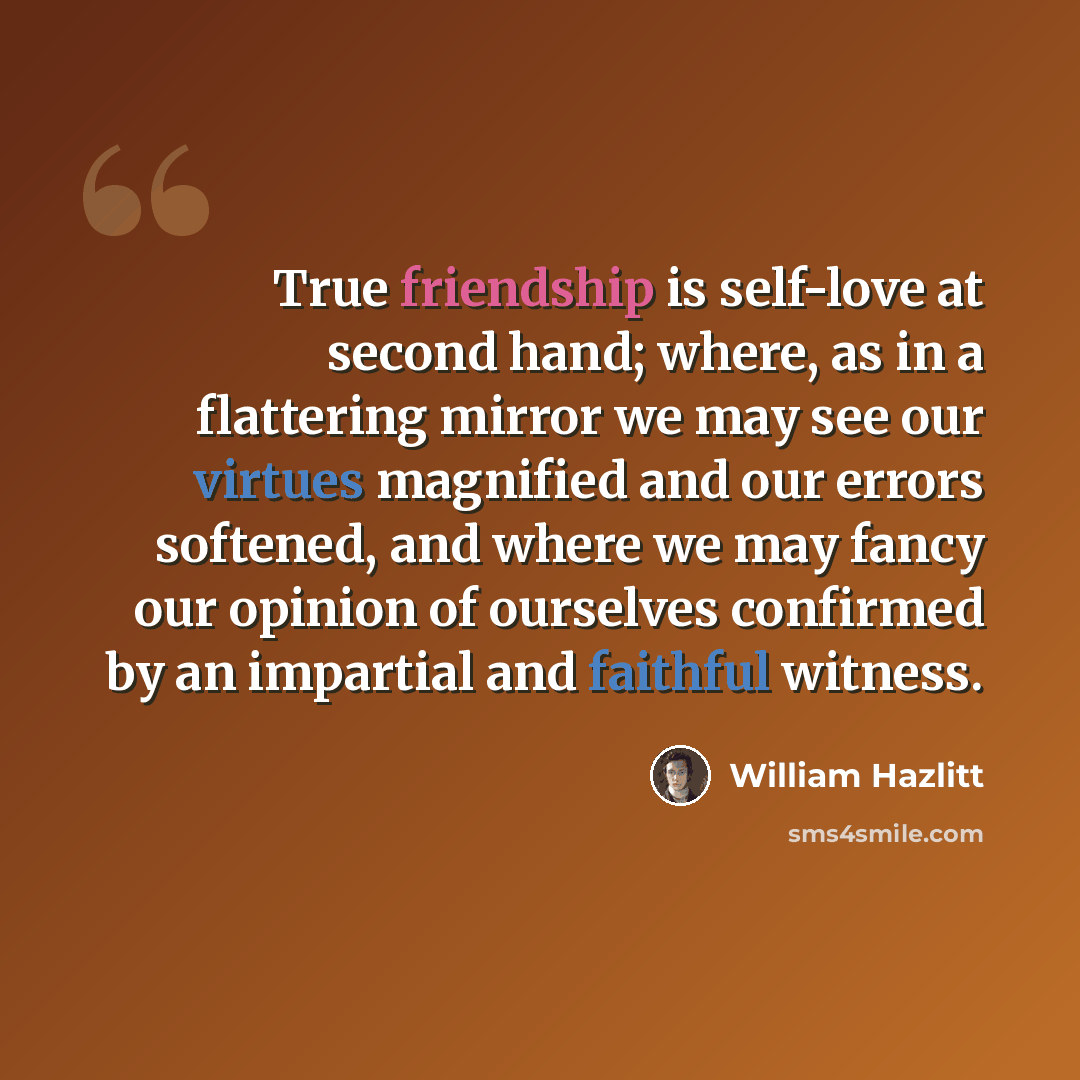 “True friendship is self-love at second hand; where, as in a flattering mirror we may see our virtues magnified and our errors softened, and where we may fancy our opinion of ourselves confirmed by an impartial and faithful witness.” quote by William Hazlitt