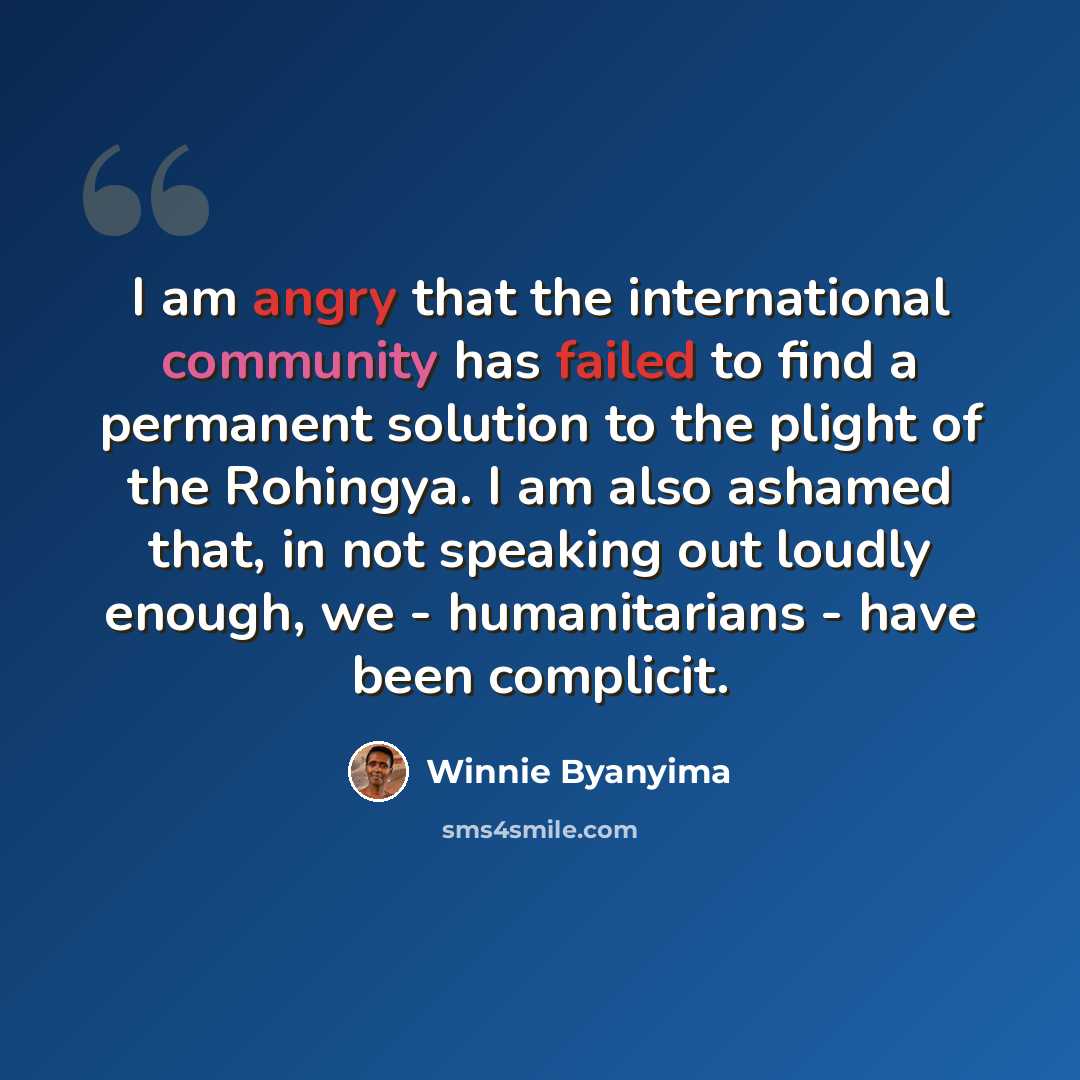 “I am angry that the international community has failed to find a permanent solution to the plight of the Rohingya. I am also ashamed that, in not speaking out loudly enough, we - humanitarians - have been complicit.” quote by Winnie Byanyima