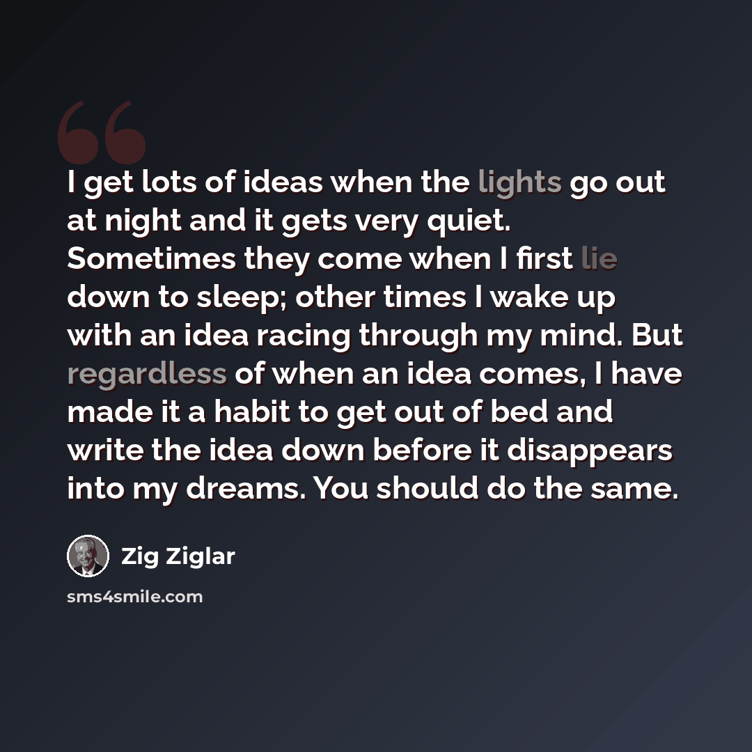 “I get lots of ideas when the lights go out at night and it gets very quiet. Sometimes they come when I first lie down to sleep; other times I wake up with an idea racing through my mind. But regardless of when an idea comes, I have made it a habit to get out of bed and write the idea down before…” quote by Zig Ziglar