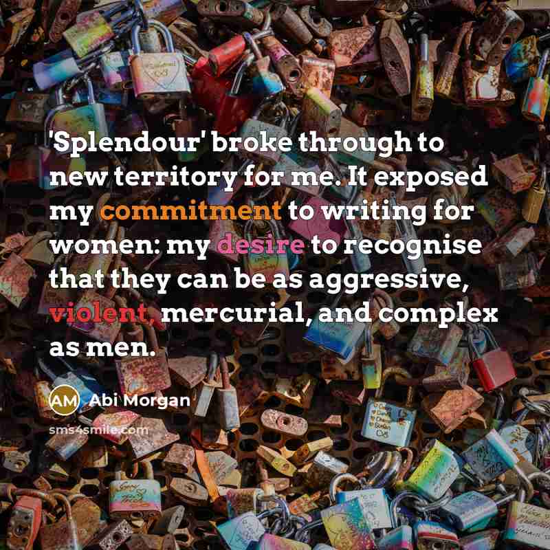 “'Splendour' broke through to new territory for me. It exposed my commitment to writing for women: my desire to recognise that they can be as aggressive, violent, mercurial, and complex as men.” quote by Abi Morgan