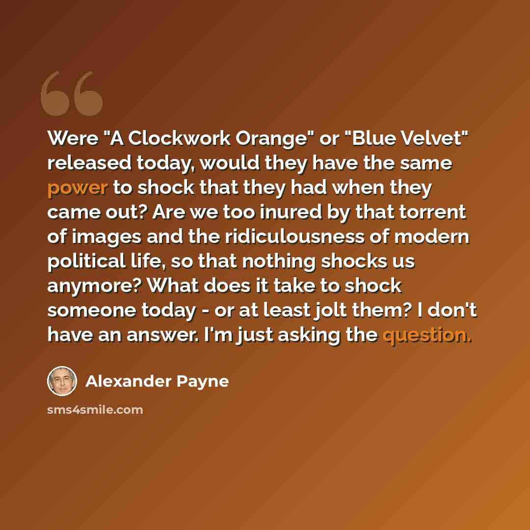 “Were "A Clockwork Orange" or "Blue Velvet" released today, would they have the same power to shock that they had when they came out? Are we too inured by that torrent of images and the ridiculousness of modern political life, so that nothing shocks us anymore? What does it take to shock someone…” quote by Alexander Payne