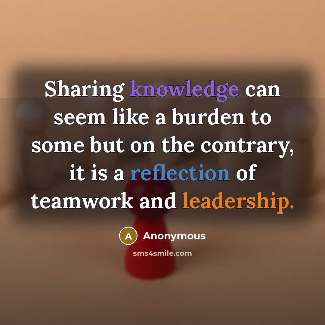 “Sharing knowledge can seem like a burden to some but on the contrary, it is a reflection of teamwork and leadership.” quote by Anonymous