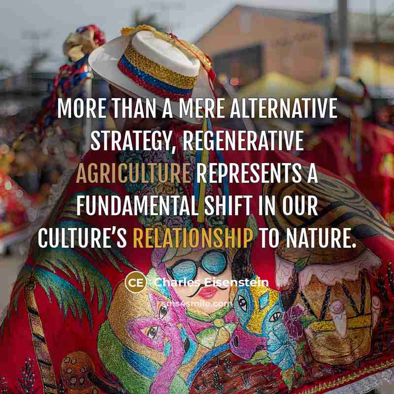 “More than a mere alternative strategy, regenerative agriculture represents a fundamental shift in our culture’s relationship to nature.” quote by Charles Eisenstein