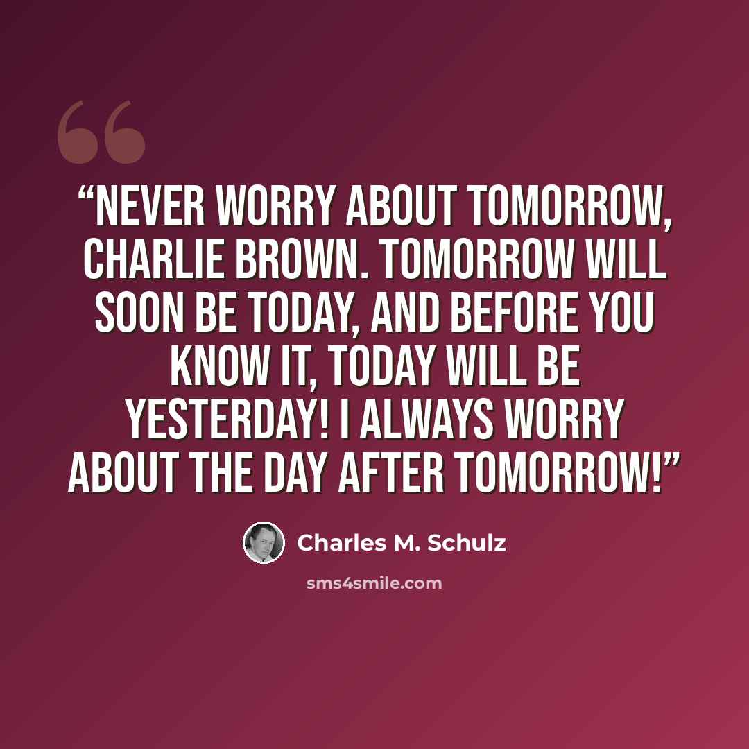 “Never worry about tomorrow, Charlie Brown. Tomorrow will soon be today, and before you know it, today will be yesterday! I always worry about the day after tomorrow!” quote by Charles M. Schulz
