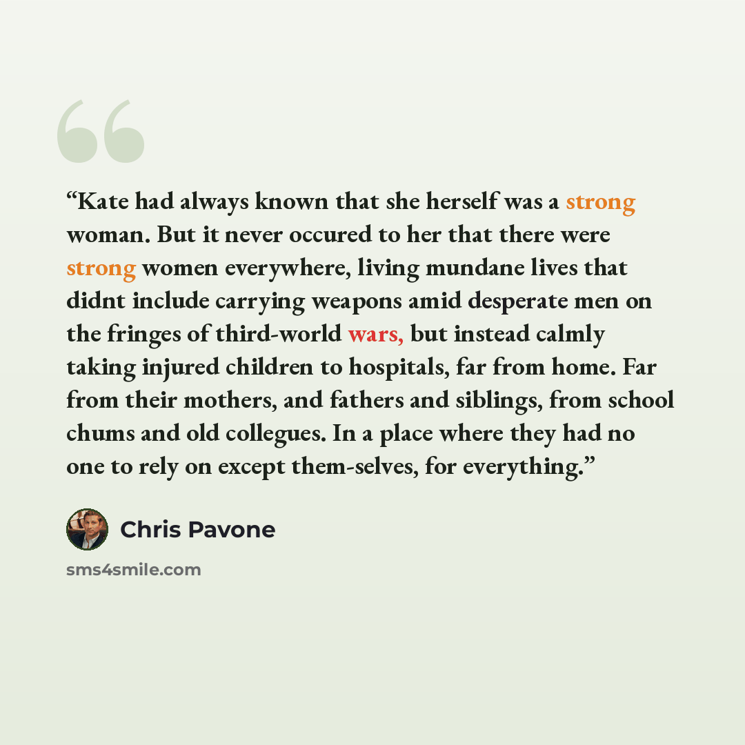 “Kate had always known that she herself was a strong woman. But it never occured to her that there were strong women everywhere, living mundane lives that didnt include carrying weapons amid desperate men on the fringes of third-world wars, but instead calmly taking injured children to hospitals…” quote by Chris Pavone