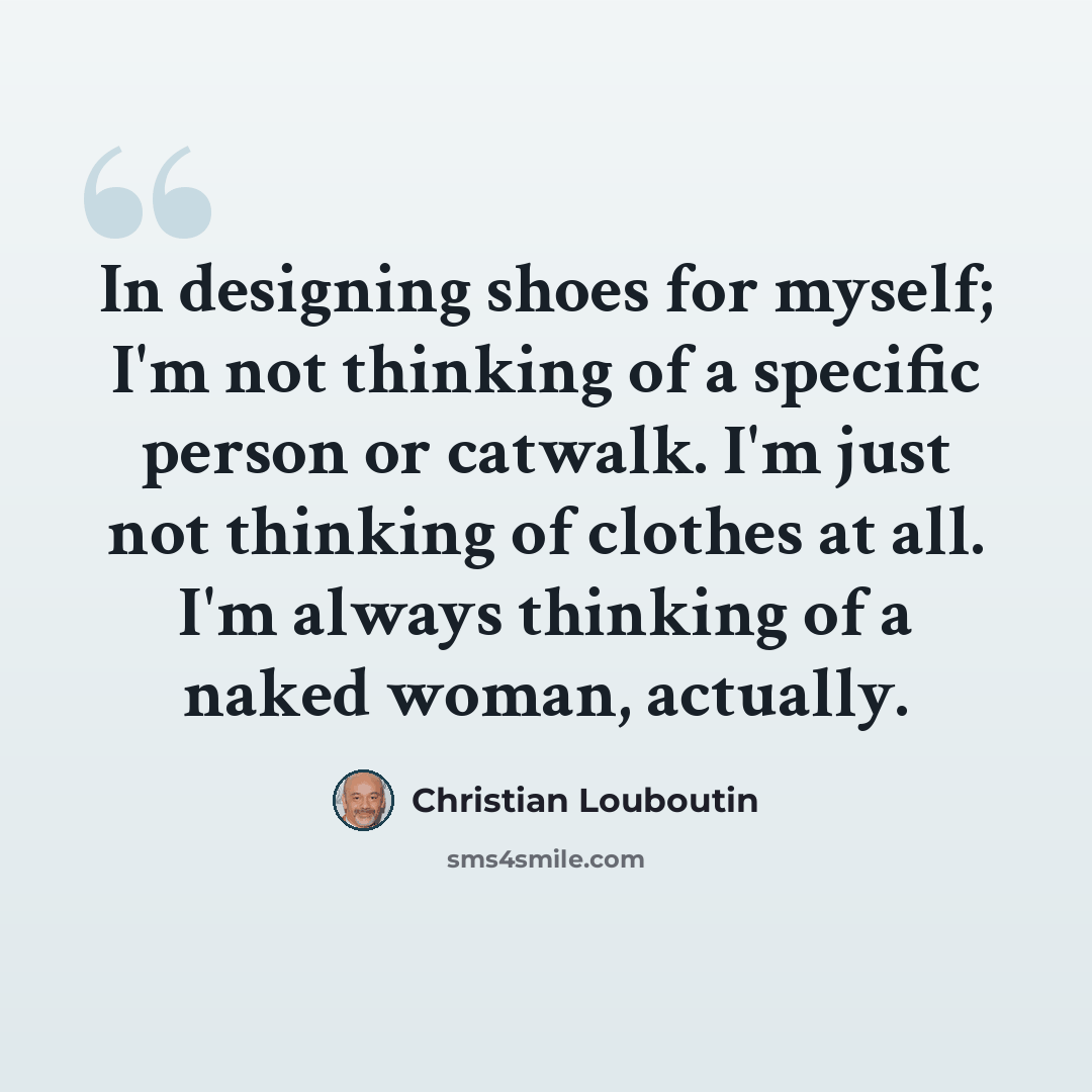 “In designing shoes for myself; I'm not thinking of a specific person or catwalk. I'm just not thinking of clothes at all. I'm always thinking of a naked woman, actually.” quote by Christian Louboutin