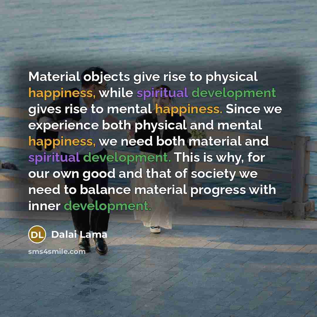 “Material objects give rise to physical happiness, while spiritual development gives rise to mental happiness. Since we experience both physical and mental happiness, we need both material and spiritual development. This is why, for our own good and that of society we need to balance material…” quote by Dalai Lama