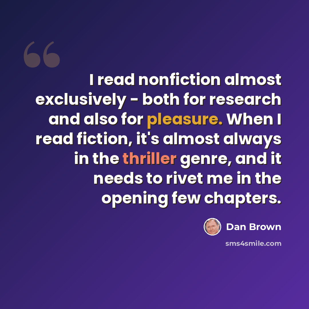“I read nonfiction almost exclusively - both for research and also for pleasure. When I read fiction, it's almost always in the thriller genre, and it needs to rivet me in the opening few chapters.” quote by Dan Brown