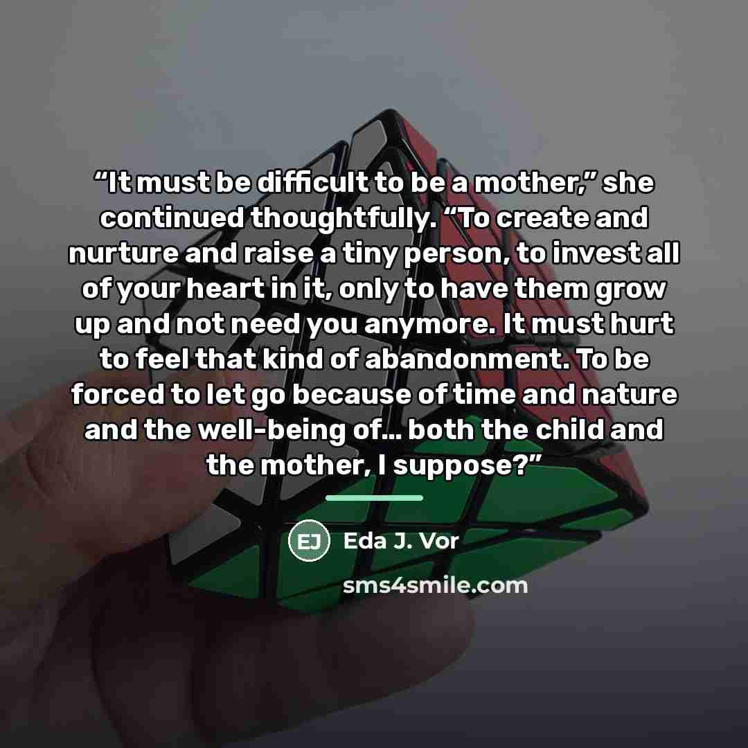 “It must be difficult to be a mother,” she continued thoughtfully. “To create and nurture and raise a tiny person, to invest all of your heart in it, only to have them grow up and not need you anymore. It must hurt to feel that kind of abandonment. To be forced to let go because of time and nature…” quote by Eda J. Vor
