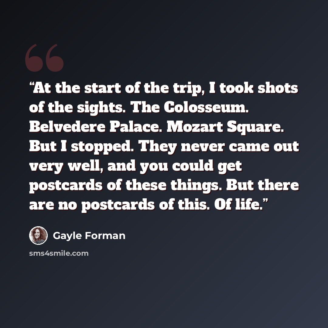 “At the start of the trip, I took shots of the sights. The Colosseum. Belvedere Palace. Mozart Square. But I stopped. They never came out very well, and you could get postcards of these things. But there are no postcards of this. Of life.” quote by Gayle Forman
