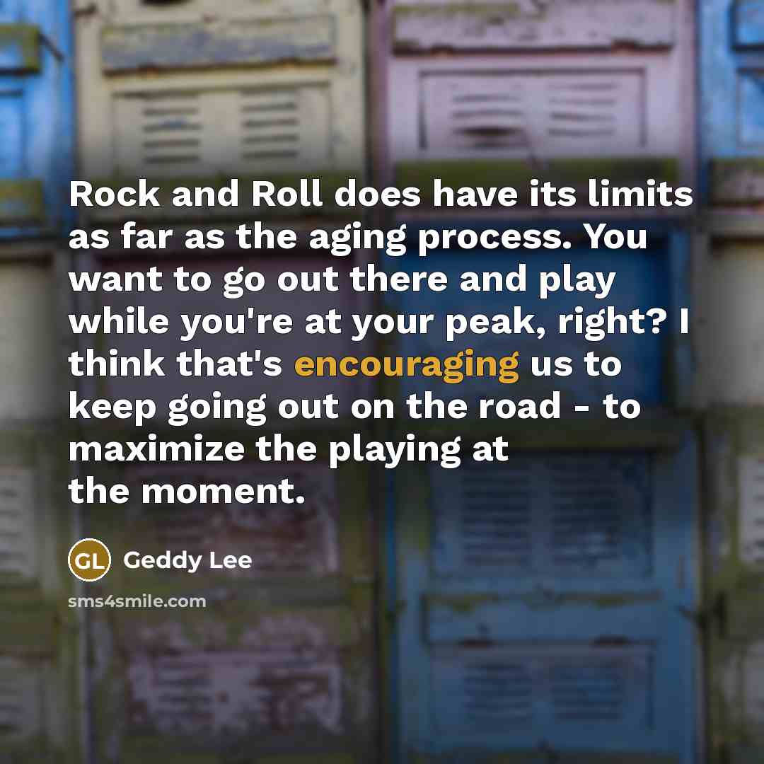 “Rock and Roll does have its limits as far as the aging process. You want to go out there and play while you're at your peak, right? I think that's encouraging us to keep going out on the road - to maximize the playing at the moment.” quote by Geddy Lee