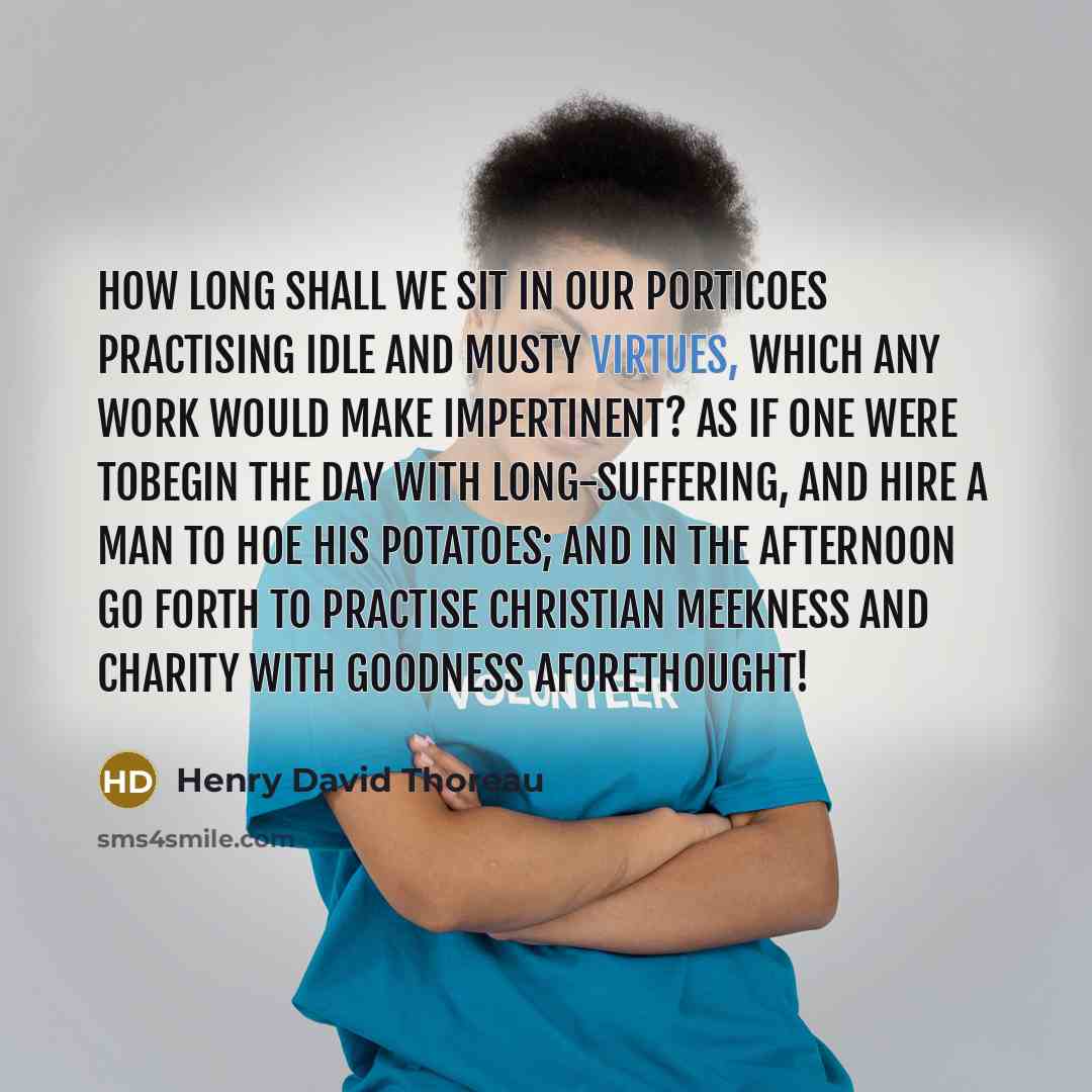 “How long shall we sit in our porticoes practising idle and musty virtues, which any work would make impertinent? As if one were tobegin the day with long-suffering, and hire a man to hoe his potatoes; and in the afternoon go forth to practise Christian meekness and charity with goodness…” quote by Henry David Thoreau