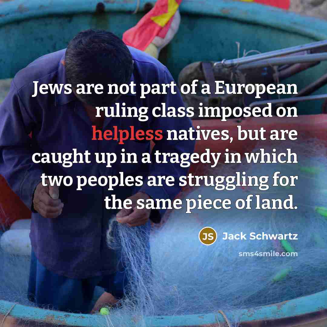 “Jews are not part of a European ruling class imposed on helpless natives, but are caught up in a tragedy in which two peoples are struggling for the same piece of land.” quote by Jack Schwartz