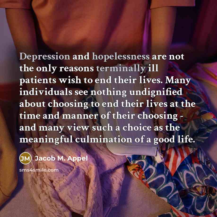 “Depression and hopelessness are not the only reasons terminally ill patients wish to end their lives. Many individuals see nothing undignified about choosing to end their lives at the time and manner of their choosing - and many view such a choice as the meaningful culmination of a good life.” quote by Jacob M. Appel