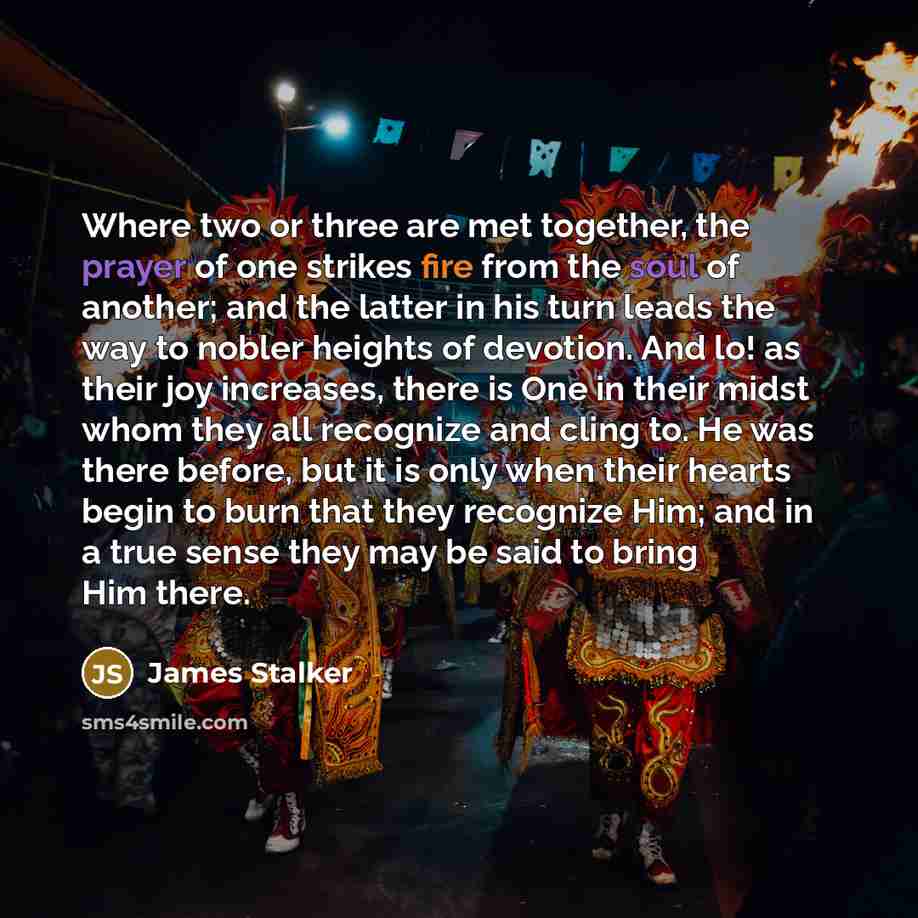 “Where two or three are met together, the prayer of one strikes fire from the soul of another; and the latter in his turn leads the way to nobler heights of devotion. And lo! as their joy increases, there is One in their midst whom they all recognize and cling to. He was there before, but it is…” quote by James Stalker