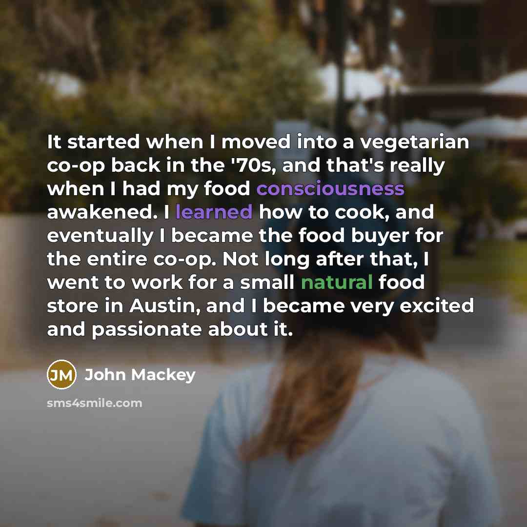 “It started when I moved into a vegetarian co-op back in the '70s, and that's really when I had my food consciousness awakened. I learned how to cook, and eventually I became the food buyer for the entire co-op. Not long after that, I went to work for a small natural food store in Austin, and I…” quote by John Mackey