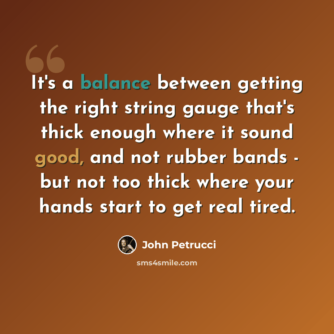“It's a balance between getting the right string gauge that's thick enough where it sound good, and not rubber bands - but not too thick where your hands start to get real tired.” quote by John Petrucci